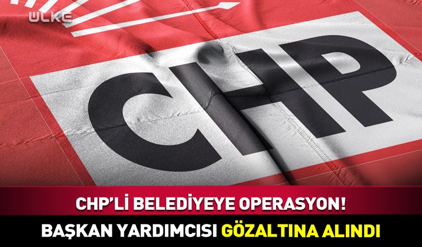 CHP’li belediye başkan yardımcısı gözaltına alındı