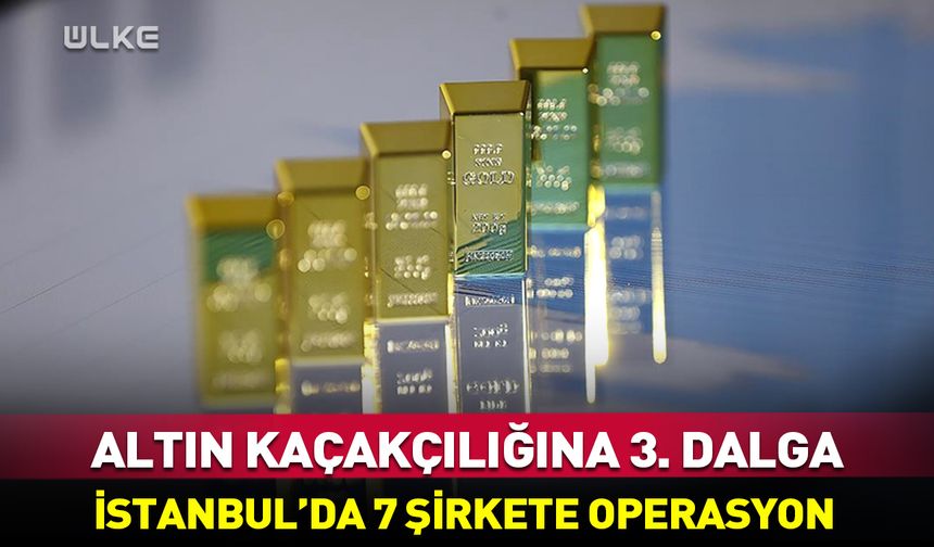 Altın kaçakçılığına 3. dalga: İstanbul’da 7 şirkete operasyon