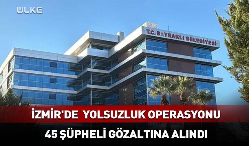 İzmir'de belediyeye yolsuzluk operasyonu: 45 gözaltı